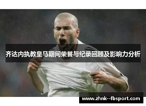 齐达内执教皇马期间荣誉与纪录回顾及影响力分析